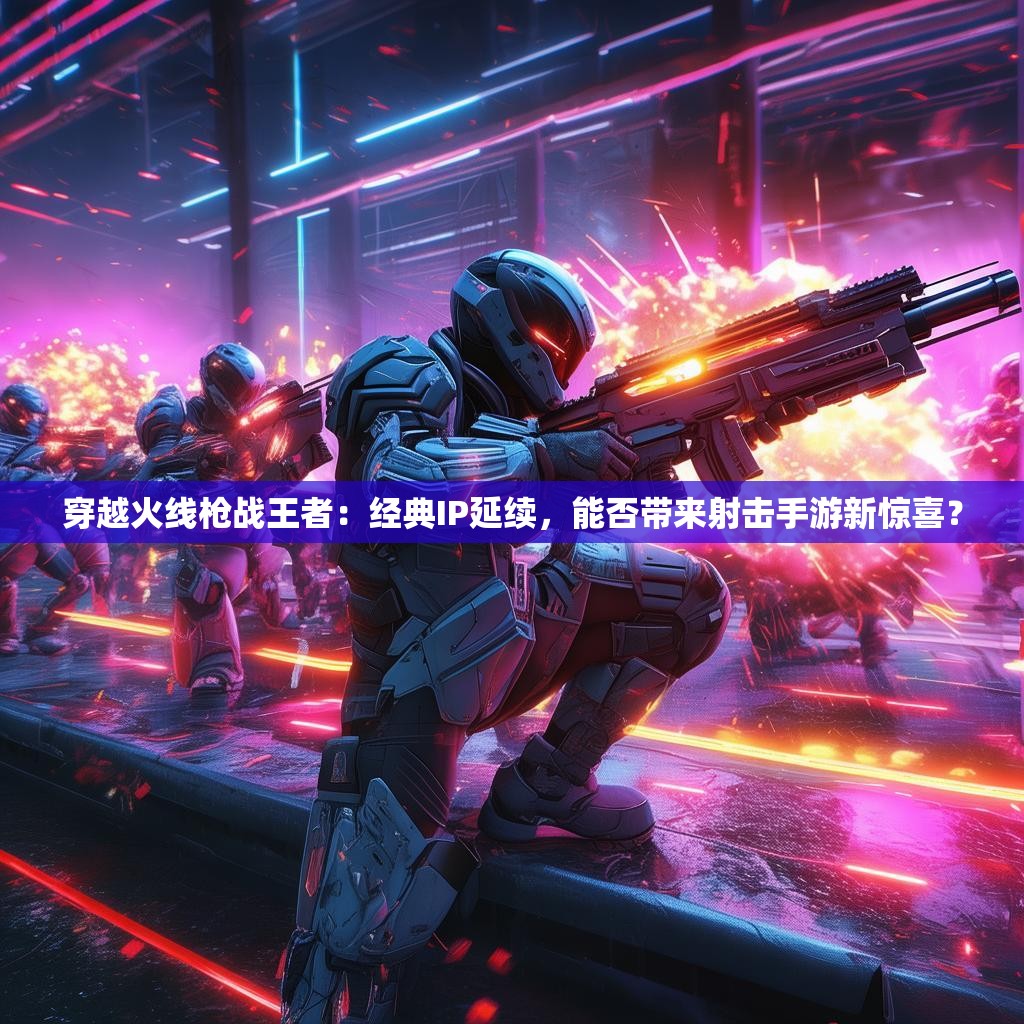 穿越火线枪战王者：经典IP延续，能否带来射击手游新惊喜？